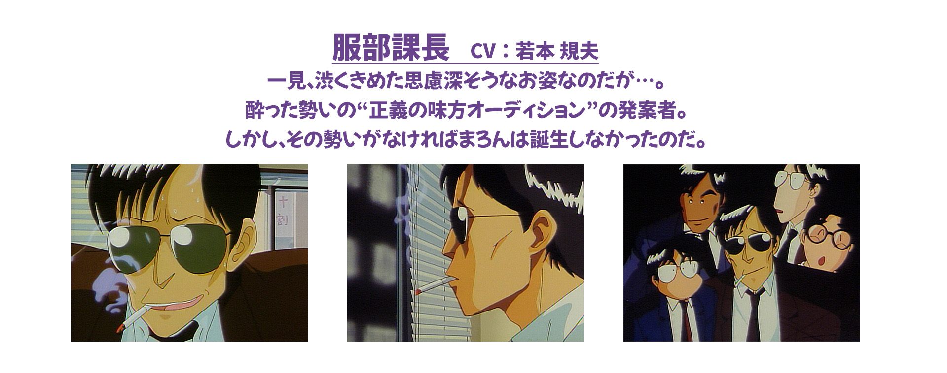 服部課長　CV：若本 規夫 一見、渋くきめた思慮深そうなお姿なのだが…。酔った勢いの“正義の味方オーディション”の発案者。しかし、その勢いがなければまろんは誕生しなかったのだ。