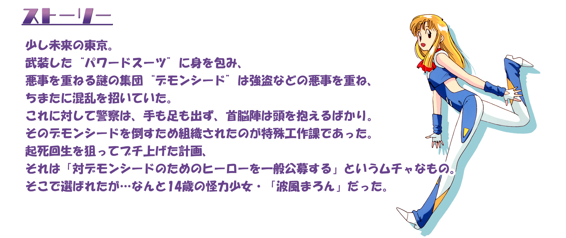 少し未来の東京。武装した“パワードスーツ”に身を包み、悪事を重ねる謎の集団“デモンシード”は強盗などの悪事を重ね、ちまたに混乱を招いていた。これに対して警察は、手も足も出ず、首脳陣は頭を抱えるばかり。そのデモンシードを倒すため組織されたのが特殊工作課であった。起死回生を狙ってブチ上げた計画、それは「対デモンシードのためのヒーローを一般公募する」というムチャなもの。そこで選ばれたが…なんと14歳の怪力少女・「波風まろん」だった。